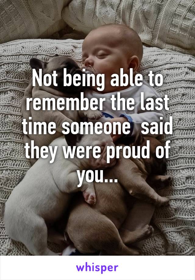 Not being able to remember the last time someone  said they were proud of you...
