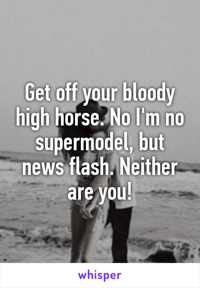 Get off your bloody high horse. No I'm no supermodel, but news flash. Neither are you!