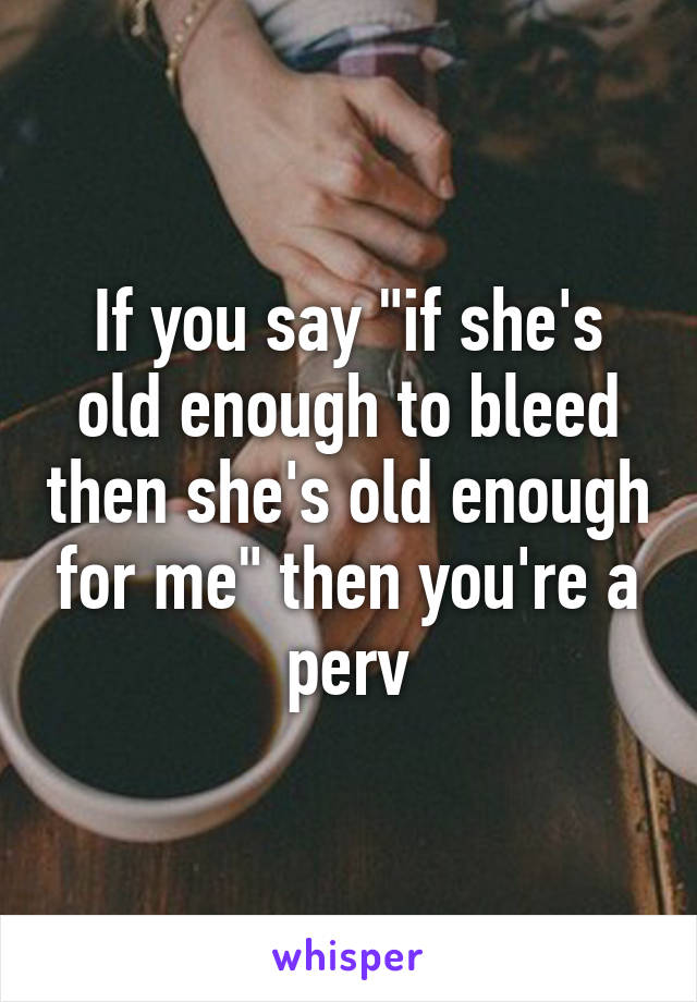 If you say "if she's old enough to bleed then she's old enough for me" then you're a perv