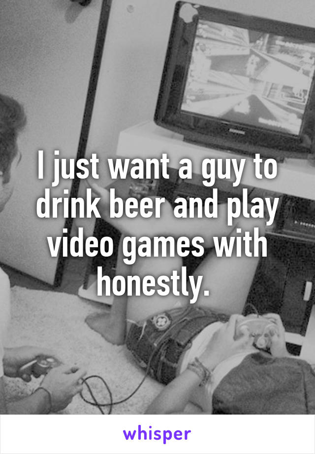 I just want a guy to drink beer and play video games with honestly. 