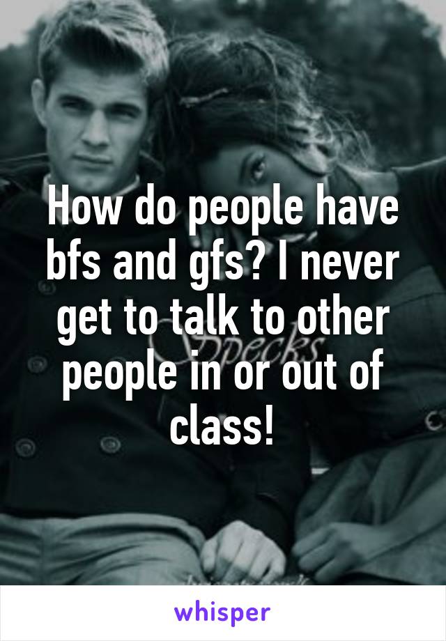 How do people have bfs and gfs? I never get to talk to other people in or out of class!