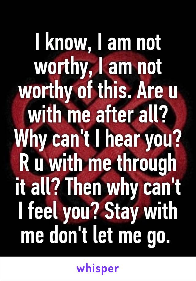 I know, I am not worthy, I am not worthy of this. Are u with me after all? Why can't I hear you? R u with me through it all? Then why can't I feel you? Stay with me don't let me go. 