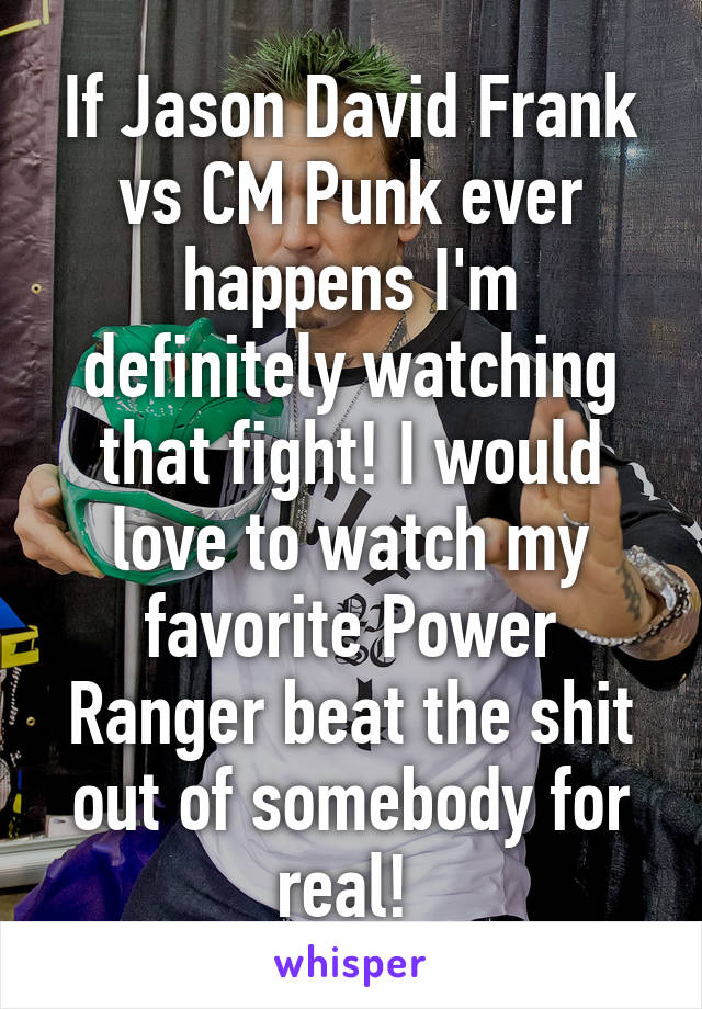 If Jason David Frank vs CM Punk ever happens I'm definitely watching that fight! I would love to watch my favorite Power Ranger beat the shit out of somebody for real! 