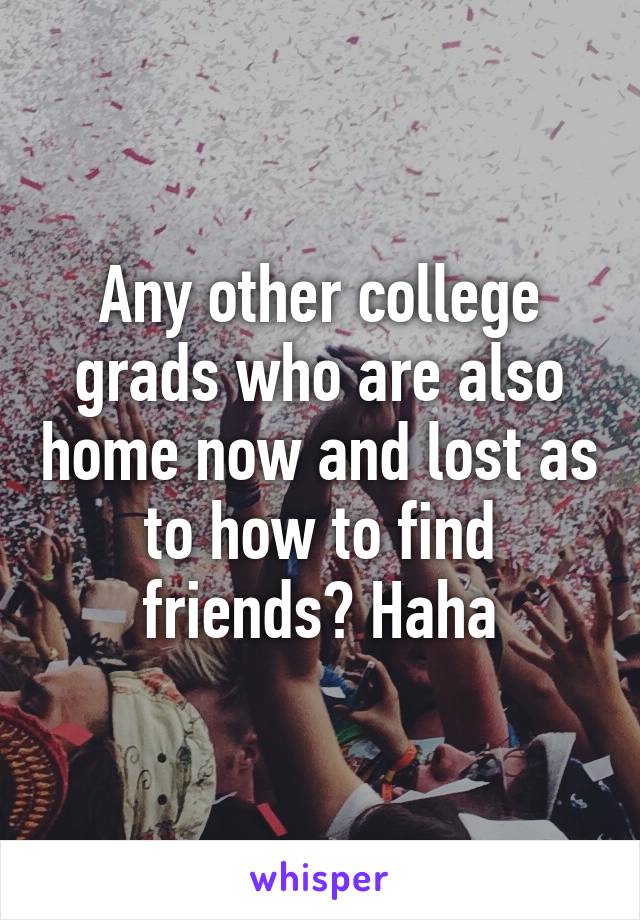 Any other college grads who are also home now and lost as to how to find friends? Haha