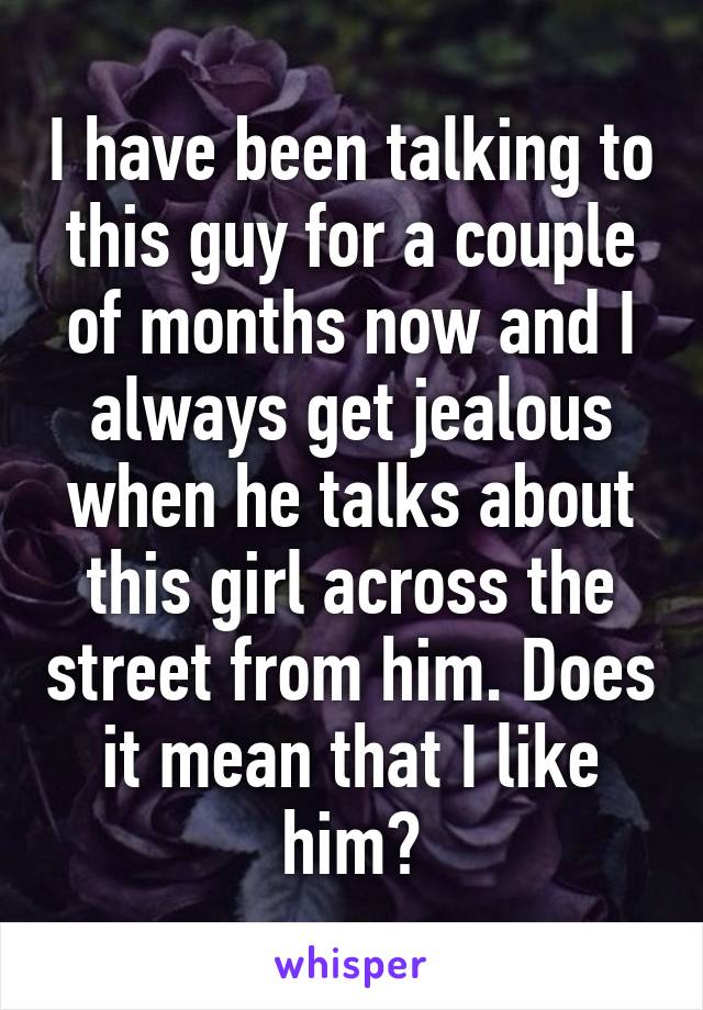 I have been talking to this guy for a couple of months now and I always get jealous when he talks about this girl across the street from him. Does it mean that I like him?