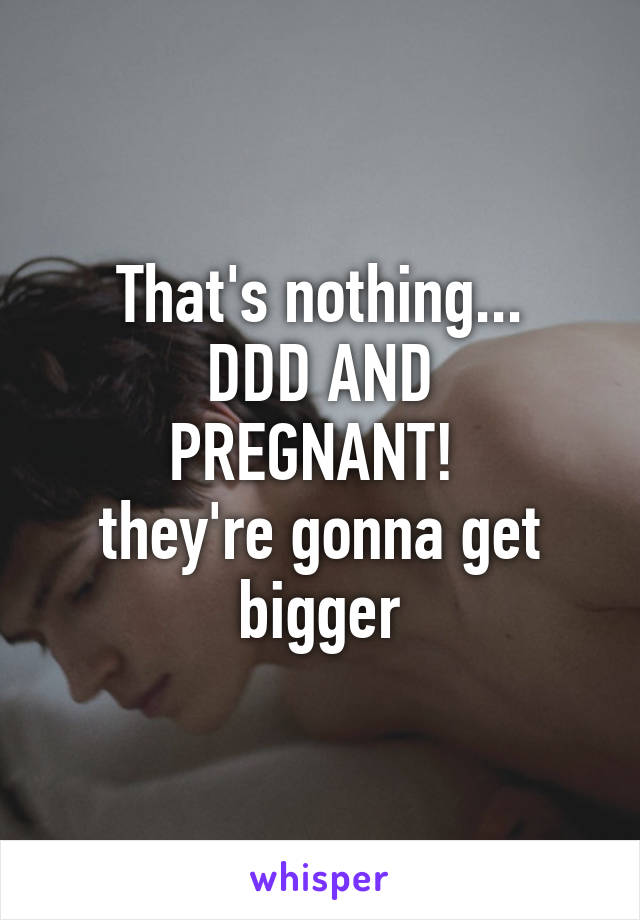 That's nothing...
DDD AND PREGNANT! 
they're gonna get bigger