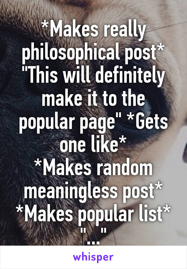 *Makes really philosophical post* "This will definitely make it to the popular page" *Gets one like*
*Makes random meaningless post* *Makes popular list* "..."