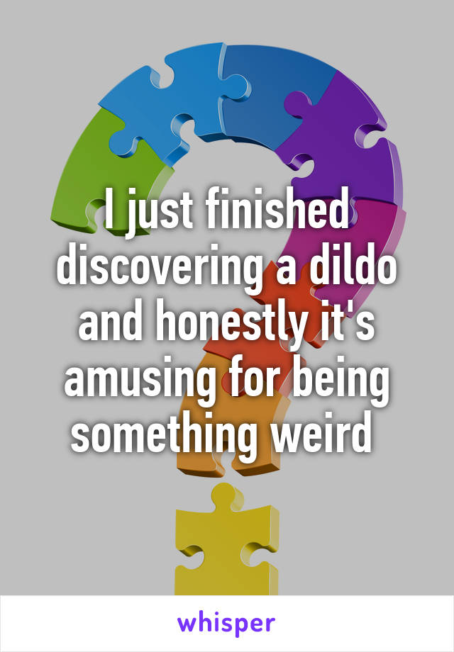 I just finished discovering a dildo and honestly it's amusing for being something weird 