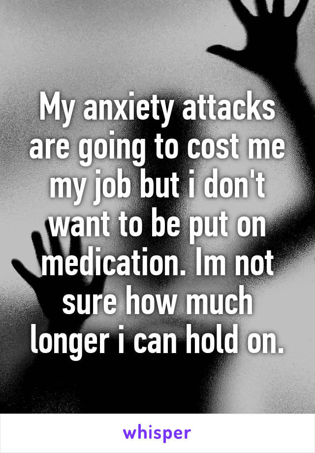 My anxiety attacks are going to cost me my job but i don't want to be put on medication. Im not sure how much longer i can hold on.