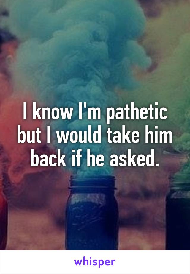 I know I'm pathetic but I would take him back if he asked.