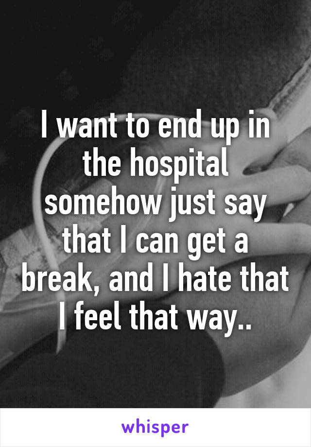 I want to end up in the hospital somehow just say that I can get a break, and I hate that I feel that way..