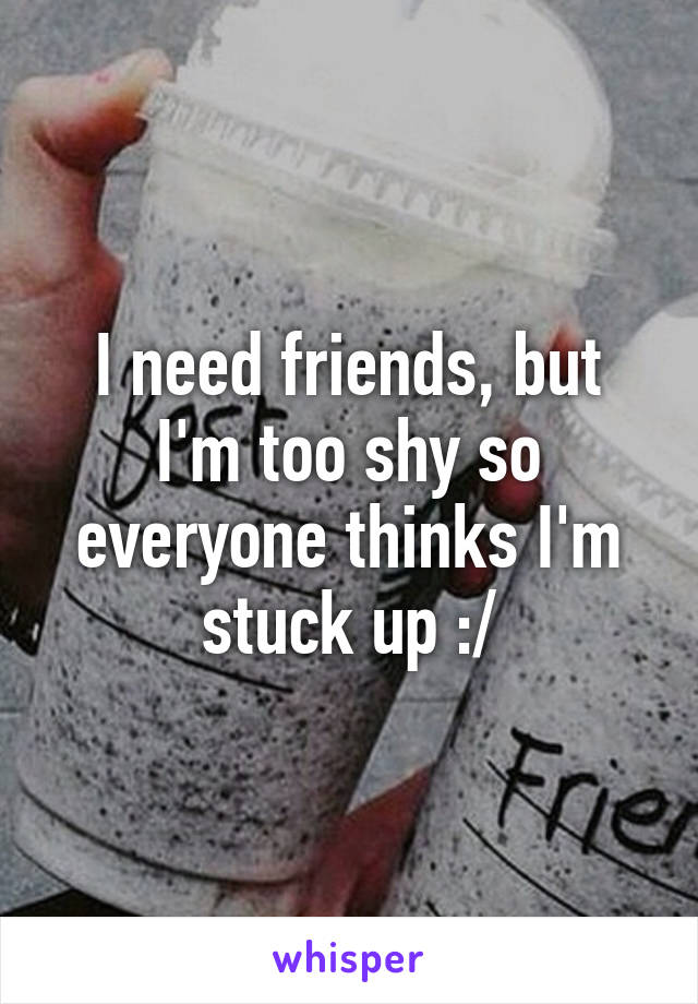 I need friends, but I'm too shy so everyone thinks I'm stuck up :/