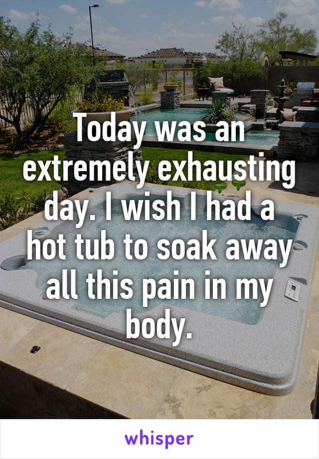 Today was an extremely exhausting day. I wish I had a hot tub to soak away all this pain in my body.