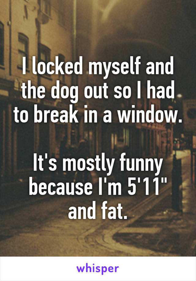 I locked myself and the dog out so I had to break in a window.

It's mostly funny because I'm 5'11" and fat.