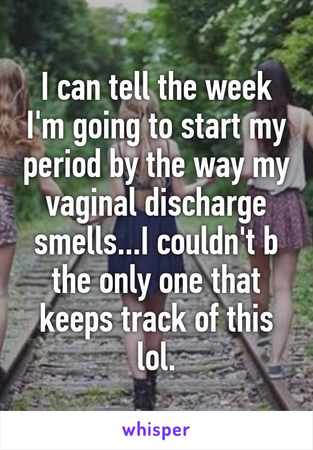I can tell the week I'm going to start my period by the way my vaginal discharge smells...I couldn't b the only one that keeps track of this lol.
