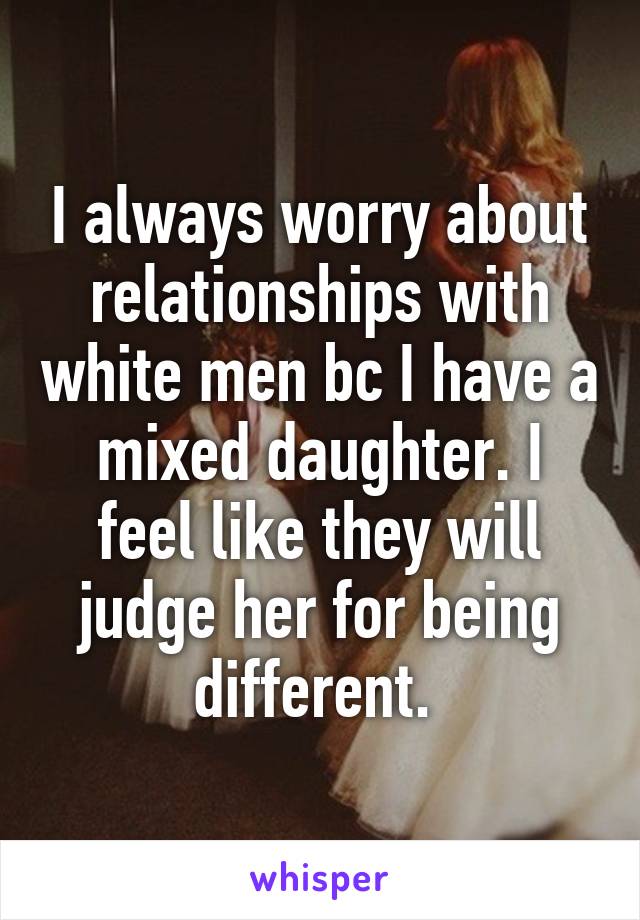 I always worry about relationships with white men bc I have a mixed daughter. I feel like they will judge her for being different. 