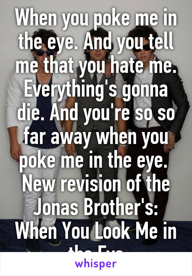 When you poke me in the eye. And you tell me that you hate me. Everything's gonna die. And you're so so far away when you poke me in the eye. 
New revision of the Jonas Brother's: When You Look Me in the Eye