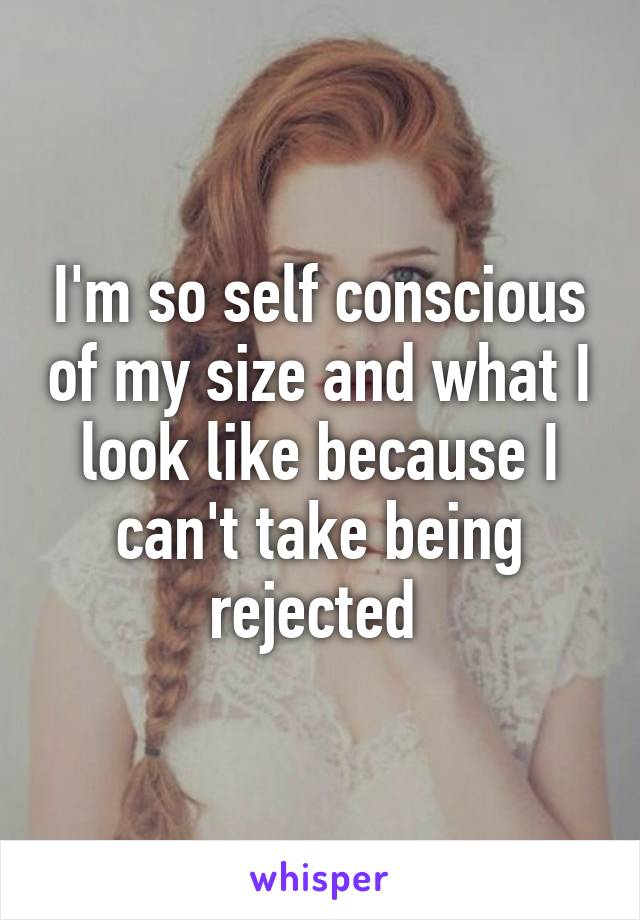 I'm so self conscious of my size and what I look like because I can't take being rejected 