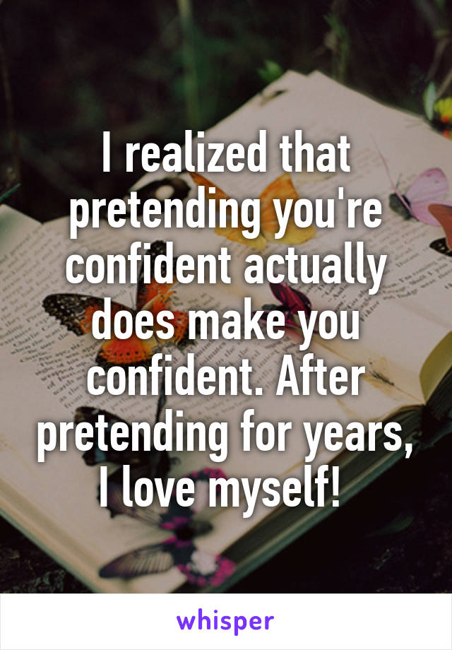 I realized that pretending you're confident actually does make you confident. After pretending for years, I love myself! 