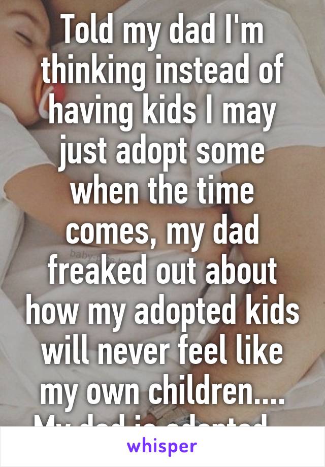 Told my dad I'm thinking instead of having kids I may just adopt some when the time comes, my dad freaked out about how my adopted kids will never feel like my own children....
My dad is adopted...