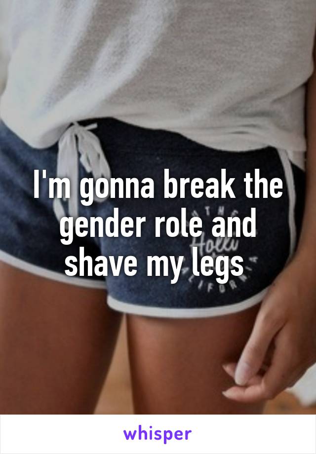 I'm gonna break the gender role and shave my legs 
