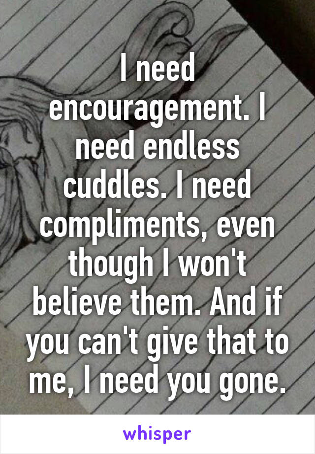 I need encouragement. I need endless cuddles. I need compliments, even though I won't believe them. And if you can't give that to me, I need you gone.