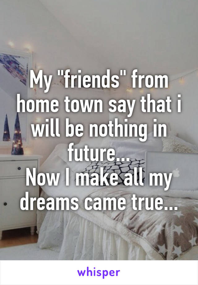 My "friends" from home town say that i will be nothing in future...
Now I make all my dreams came true...