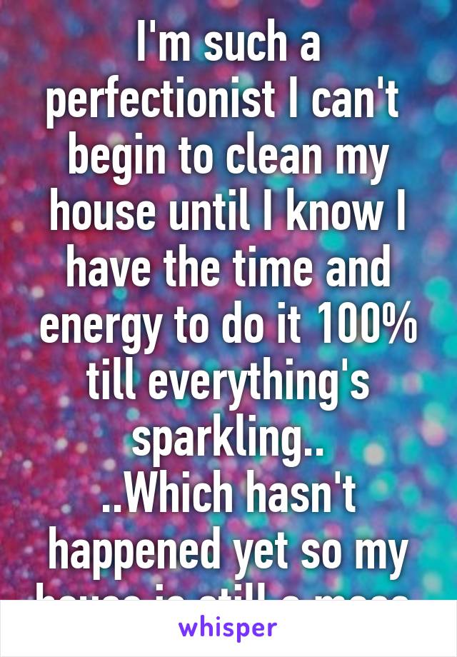 I'm such a perfectionist I can't  begin to clean my house until I know I have the time and energy to do it 100% till everything's sparkling..
..Which hasn't happened yet so my house is still a mess 