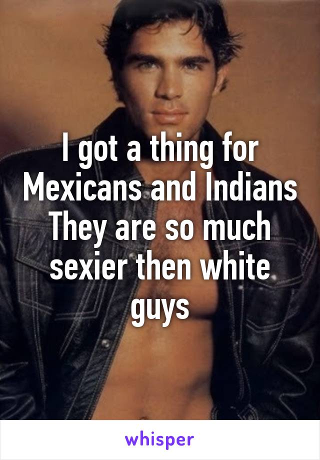 I got a thing for Mexicans and Indians
They are so much sexier then white guys