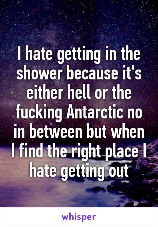 I hate getting in the shower because it's either hell or the fucking Antarctic no in between but when I find the right place I hate getting out