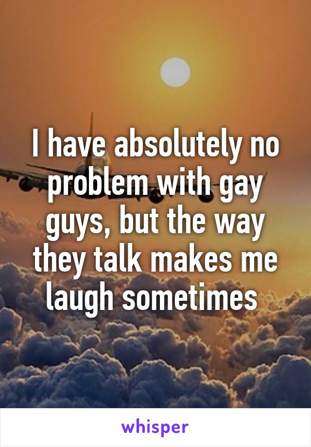 I have absolutely no problem with gay guys, but the way they talk makes me laugh sometimes 