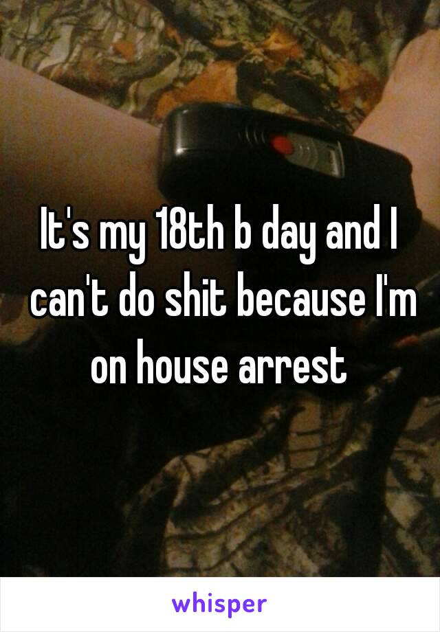 It's my 18th b day and I can't do shit because I'm on house arrest 