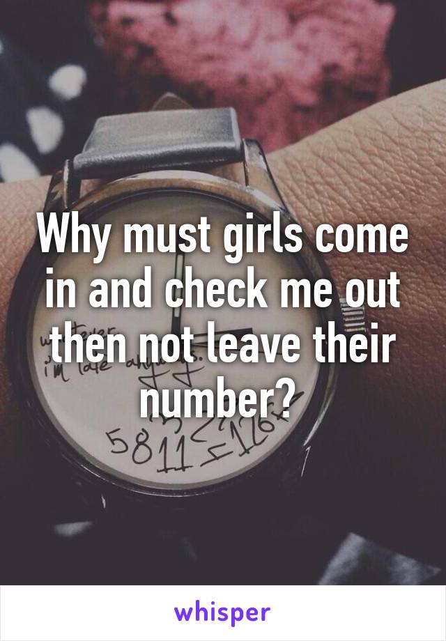 Why must girls come in and check me out then not leave their number? 