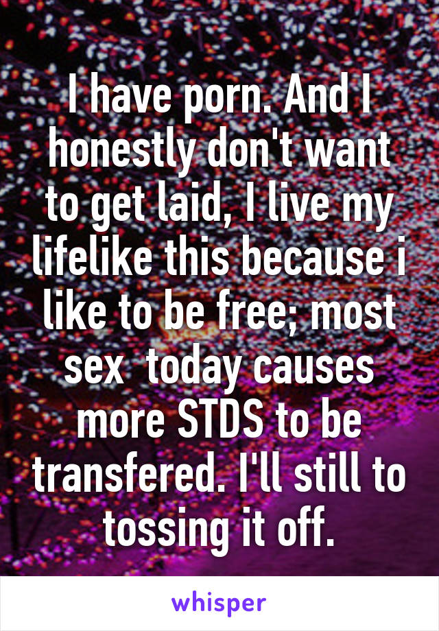 I have porn. And I honestly don't want to get laid, I live my lifelike this because i like to be free; most sex  today causes more STDS to be transfered. I'll still to tossing it off.