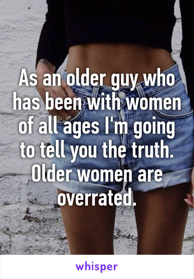 As an older guy who has been with women of all ages I'm going to tell you the truth. Older women are overrated.