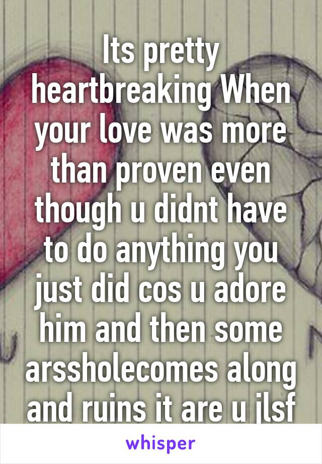 Its pretty heartbreaking When your love was more than proven even though u didnt have to do anything you just did cos u adore him and then some arssholecomes along and ruins it are u jlsf