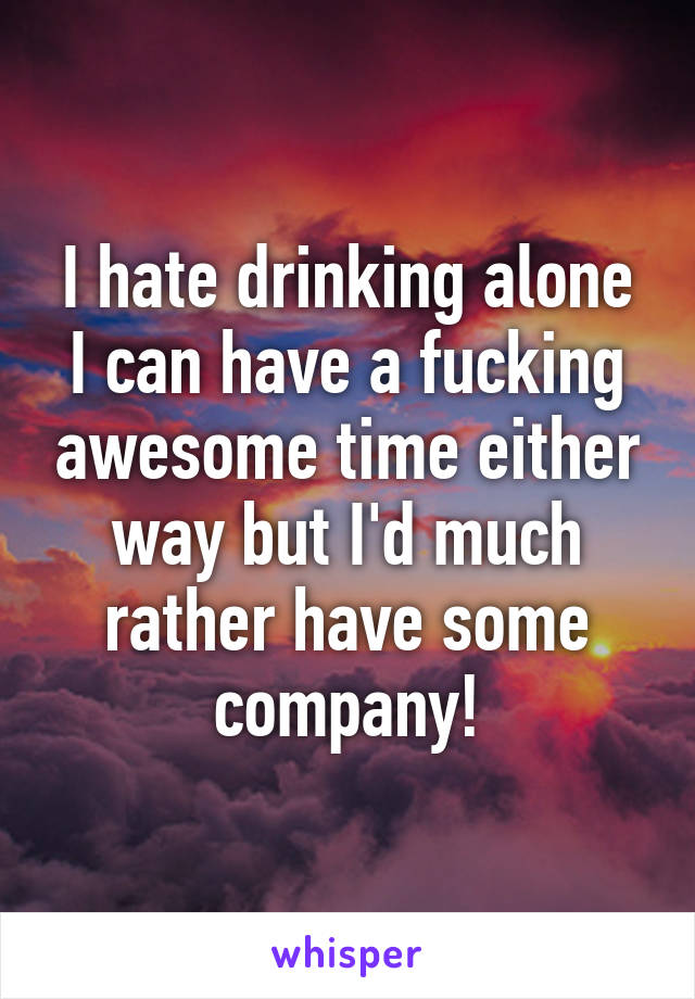 I hate drinking alone
I can have a fucking awesome time either way but I'd much rather have some company!