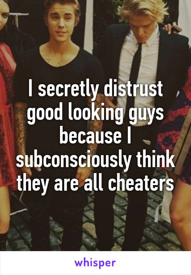 I secretly distrust good looking guys because I subconsciously think they are all cheaters
