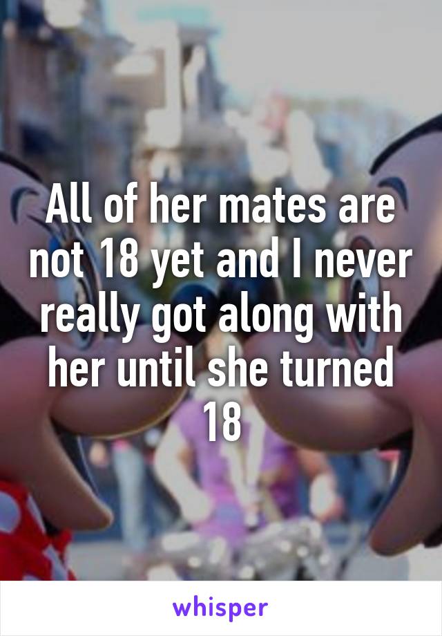 All of her mates are not 18 yet and I never really got along with her until she turned 18