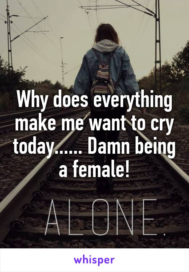 Why does everything make me want to cry today...... Damn being a female!