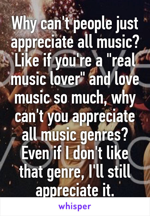 Why can't people just appreciate all music? Like if you're a "real music lover" and love music so much, why can't you appreciate all music genres? Even if I don't like that genre, I'll still appreciate it.
