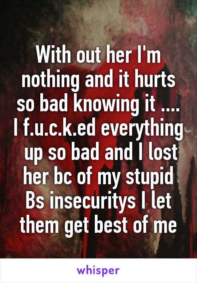 With out her I'm nothing and it hurts so bad knowing it .... I f.u.c.k.ed everything  up so bad and I lost her bc of my stupid Bs insecuritys I let them get best of me