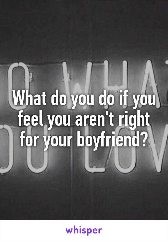 What do you do if you feel you aren't right for your boyfriend?