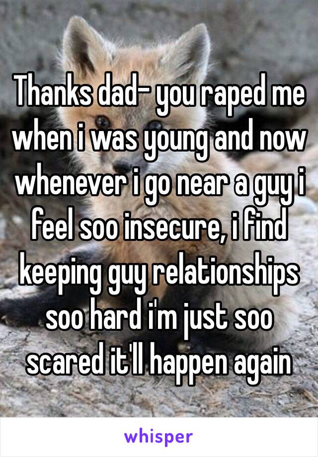 Thanks dad- you raped me when i was young and now whenever i go near a guy i feel soo insecure, i find keeping guy relationships soo hard i'm just soo scared it'll happen again