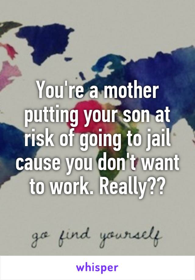 You're a mother putting your son at risk of going to jail cause you don't want to work. Really??