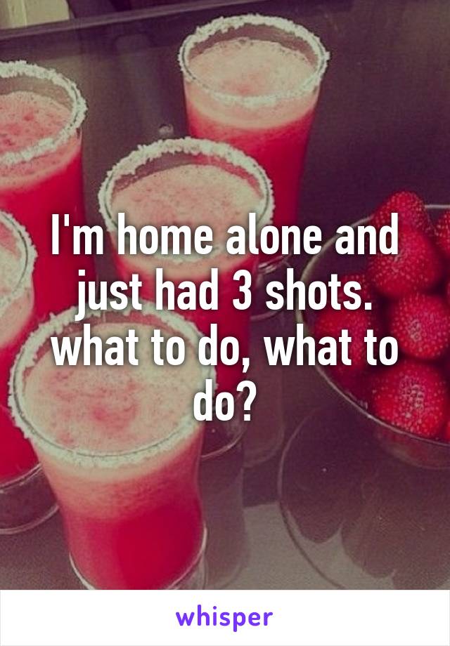 I'm home alone and just had 3 shots. what to do, what to do?