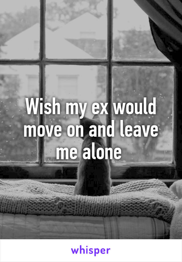 Wish my ex would move on and leave me alone 