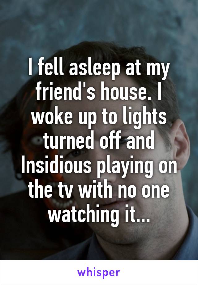 I fell asleep at my friend's house. I woke up to lights turned off and Insidious playing on the tv with no one watching it...