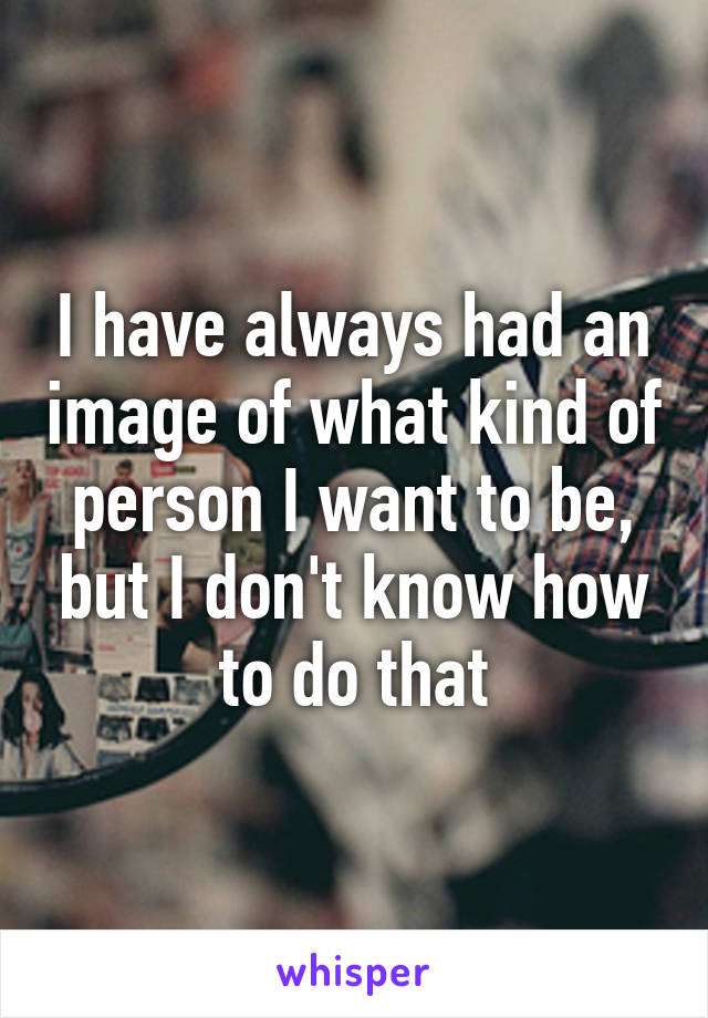 I have always had an image of what kind of person I want to be, but I don't know how to do that