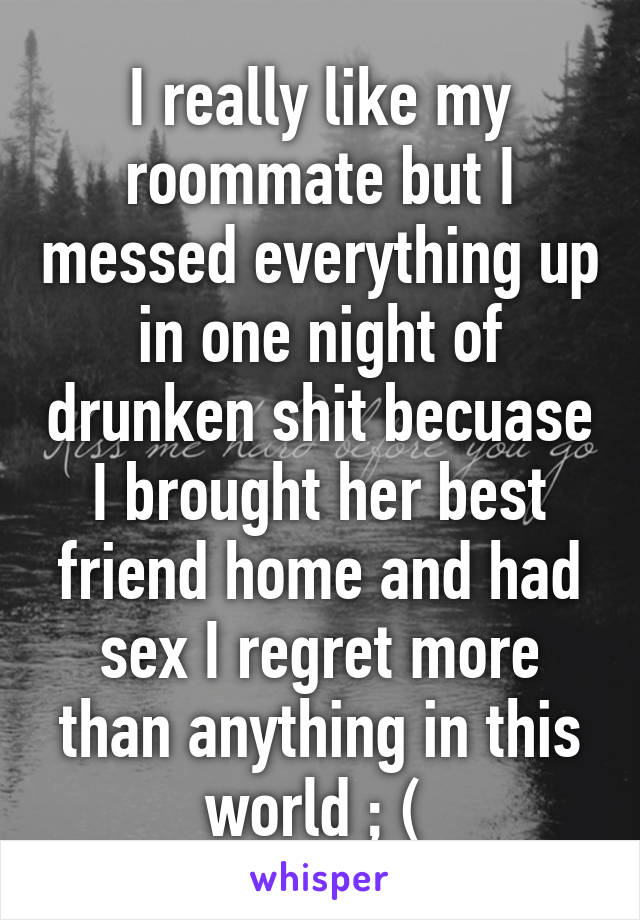 I really like my roommate but I messed everything up in one night of drunken shit becuase I brought her best friend home and had sex I regret more than anything in this world ; ( 